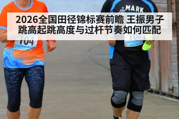 2026全国田径锦标赛前瞻 王振男子跳高起跳高度与过杆节奏如何匹配
