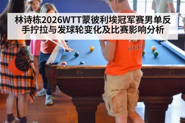 林诗栋2026WTT蒙彼利埃冠军赛男单反手拧拉与发球轮变化及比赛影响分析